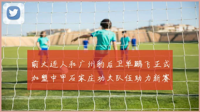 前大连人和广州豹后卫单鹏飞正式加盟中甲石家庄功夫队伍助力新赛季