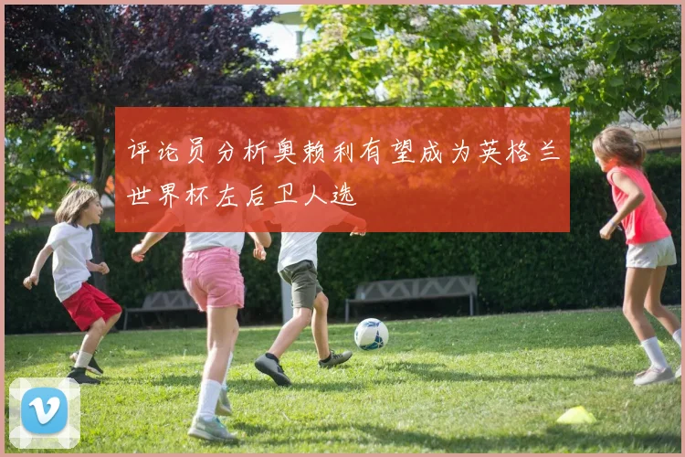 评论员分析奥赖利有望成为英格兰世界杯左后卫人选