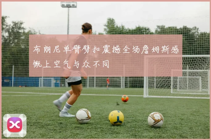 布朗尼单臂劈扣震撼全场詹姆斯感慨上空气与众不同