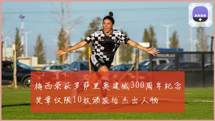 梅西荣获罗萨里奥建城300周年纪念奖章仅限10枚颁发给杰出人物
