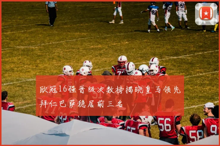 欧冠16强晋级次数榜揭晓皇马领先拜仁巴萨稳居前三名