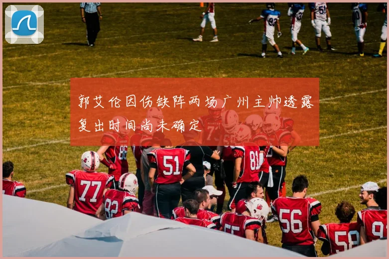 郭艾伦因伤缺阵两场广州主帅透露复出时间尚未确定