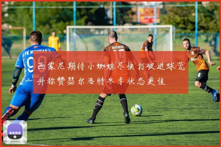 西蒙尼期待小蜘蛛尽快打破进球荒并称赞瑟尔洛特冬季状态更佳