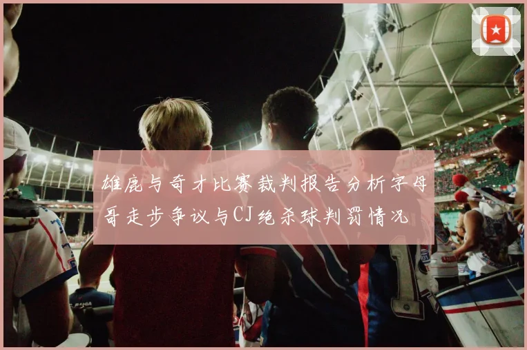 雄鹿与奇才比赛裁判报告分析字母哥走步争议与CJ绝杀球判罚情况