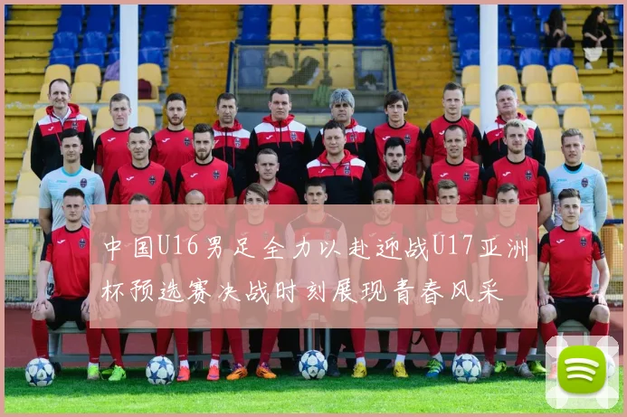 中国U16男足全力以赴迎战U17亚洲杯预选赛决战时刻展现青春风采