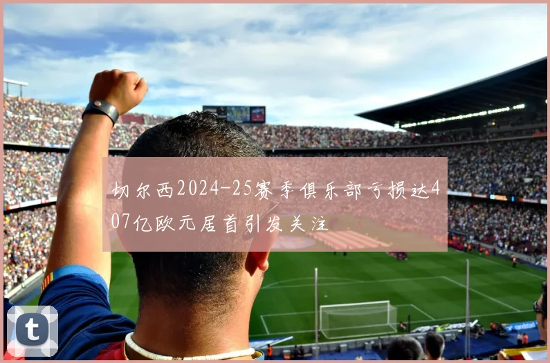 切尔西2024-25赛季俱乐部亏损达407亿欧元居首引发关注