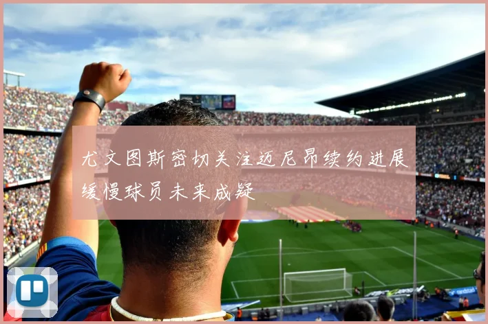 尤文图斯密切关注迈尼昂续约进展缓慢球员未来成疑