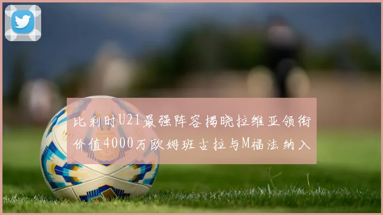 比利时U21最强阵容揭晓拉维亚领衔价值4000万欧姆班古拉与M福法纳入选